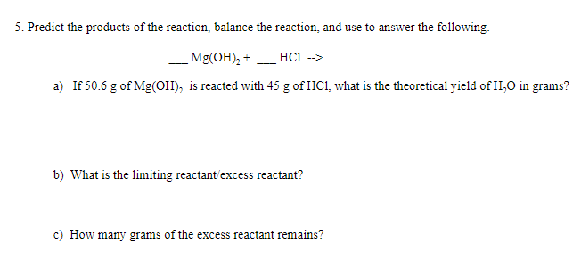 5. Predict the products of the reaction, balance the reaction, and use to answer the following.
Mg(OH), + _ HC1 -->
a) If 50.6 g of Mg(OH), is reacted with 45 g of HC1, what is the theoretical yield of H,0 in grams?
b) What is the limiting reactant/excess reactant?
c) How many grams of the excess reactant remains?
