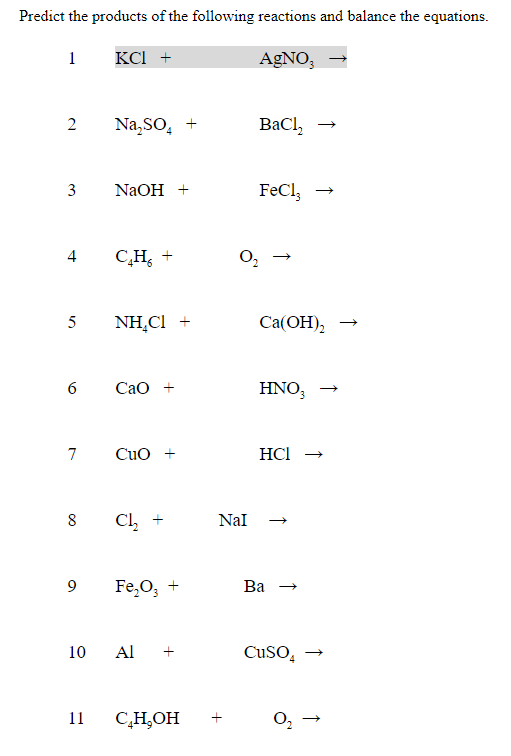 Predict the products of the following reactions and balance the equations.
1
КСІ +
AGNO,
2
Na,So, +
BaCl,
3
NaOH +
FeCl,
4
C,H, +
O,
5
NH,Cl +
Cа(ОН),
6
Сао +
HNO,
7
Cuo +
HCI
Cl, +
Nal
8
9
Fe,O; +
Ва
10
Al
CUSO,
11
C,H,OH
↑
↑
