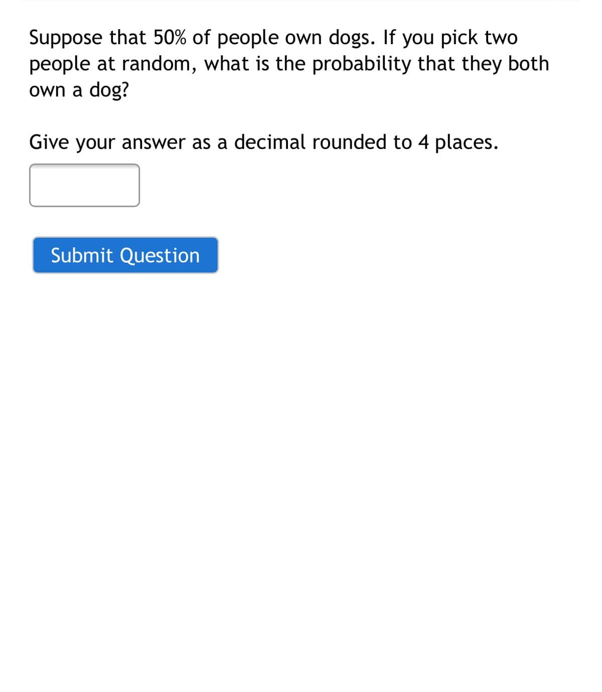 Suppose that 50% of people own dogs. If you pick two
people at random, what is the probability that they both
own a dog?
Give your answer as a decimal rounded to 4 places.
Submit Question
