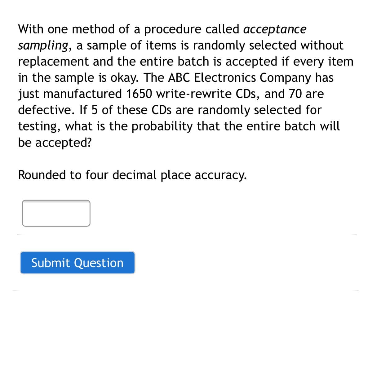 With one method of a procedure called acceptance
sampling, a sample of items is randomly selected without
replacement and the entire batch is accepted if every item
in the sample is okay. The ABC Electronics Company has
just manufactured 1650 write-rewrite CDs, and 70 are
defective. If 5 of these CDs are randomly selected for
testing, what is the probability that the entire batch will
be accepted?
Rounded to four decimal place accuracy.
Submit Question
