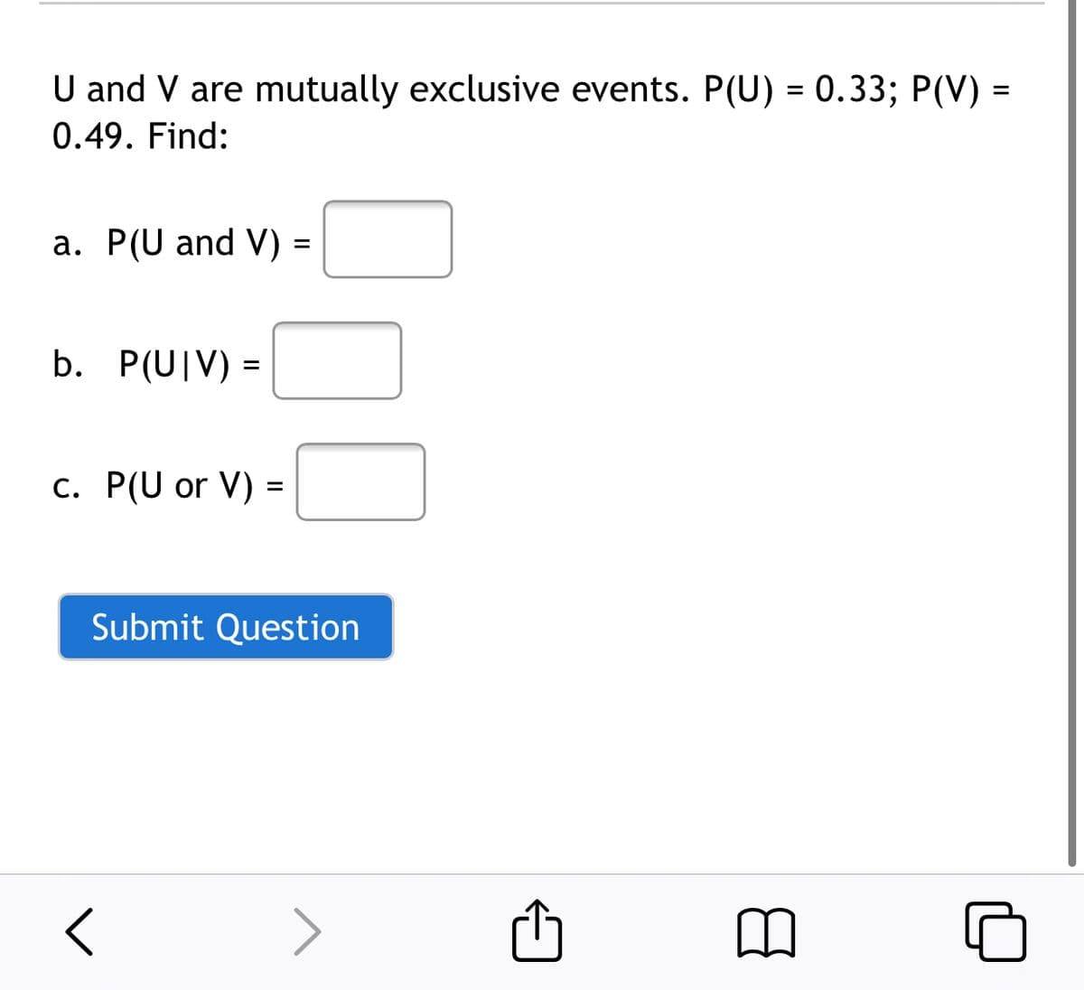 U and V are mutually exclusive events. P(U) = 0.33; P(V) =
0.49. Find:
a. P(U and V)
b. P(U|V) =
%3D
c. P(U or V) =
%3D
Submit Question
>
