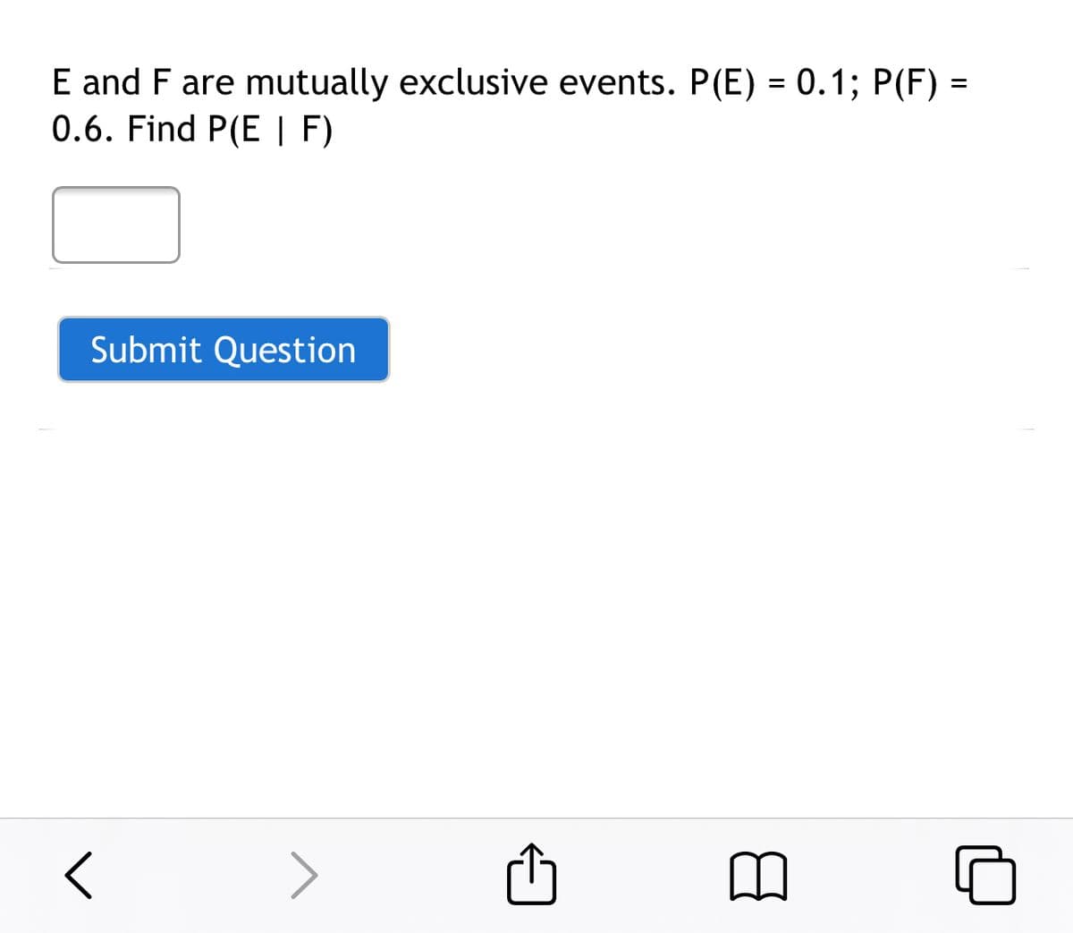 **Problem Statement:**

E and F are mutually exclusive events. 
- Probability of Event E, P(E) = 0.1
- Probability of Event F, P(F) = 0.6

Find the conditional probability P(E | F).

**Solution Explanation:**

Since E and F are mutually exclusive events, they cannot occur at the same time. This means that the intersection of E and F is zero, i.e., P(E ∩ F) = 0.

The formula for conditional probability is given by:

\[ P(E | F) = \frac{P(E ∩ F)}{P(F)} \]

Substituting the known values:

\[ P(E | F) = \frac{0}{0.6} = 0 \]

Therefore, the conditional probability P(E | F) is 0.

**Interactive Element:**

- **Input Box:** An input field is provided for the user to enter their answer.
- **Submit Button:** A button labeled "Submit Question" to finalize and check the user's response.