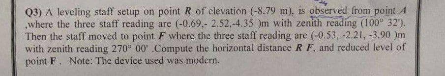 Q3) A leveling staff setup on point R of elevation (-8.79 m), is observed from point A
where the three staff reading are (-0.69,- 2.52,-4.35 )m with zenith reading (100° 32').
Then the staff moved to point F where the three staff reading are (-0.53, -2.21, -3.90 )m
with zenith reading 270° 00' .Compute the horizontal distance R F, and reduced level of
point F. Note: The device used was modern.