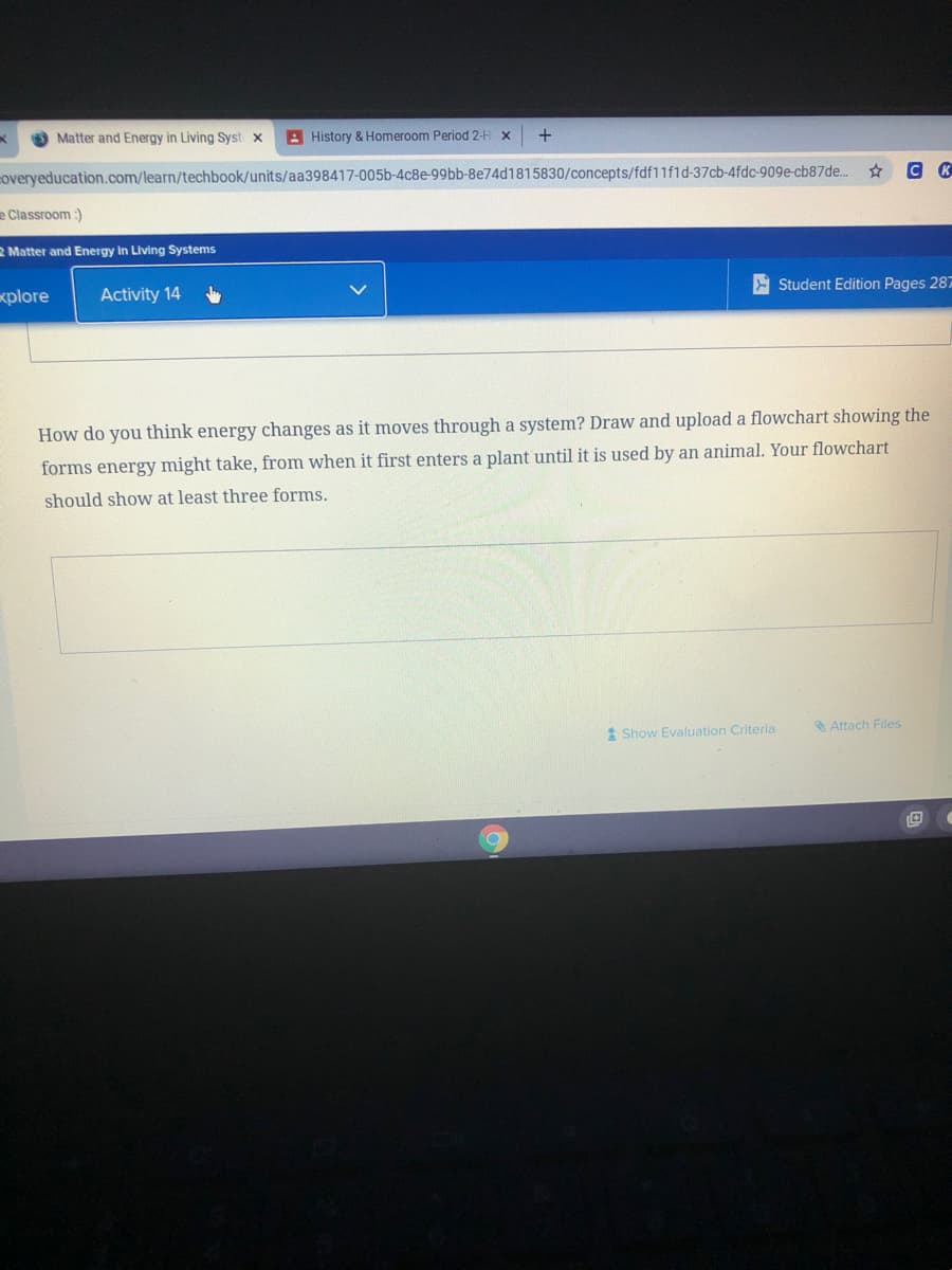 Matter and Energy in Living Syst x
A History & Homeroom Period 2-H x
+
coveryeducation.com/learn/techbook/units/aa398417-005b-4c8e-99bb-8e74d1815830/concepts/fdf11fid-37cb-4fdc-909e-cb87de..
e Classroom :)
2 Matter and Energy in Living Systems
E Student Edition Pages 287
xplore
Activity 14
How do you think energy changes as it moves through a system? Draw and upload a flowchart showing the
forms energy might take, from when it first enters a plant until it is used by an animal. Your flowchart
should show at least three forms.
Attach Files
* Show Evaluation Criteria
