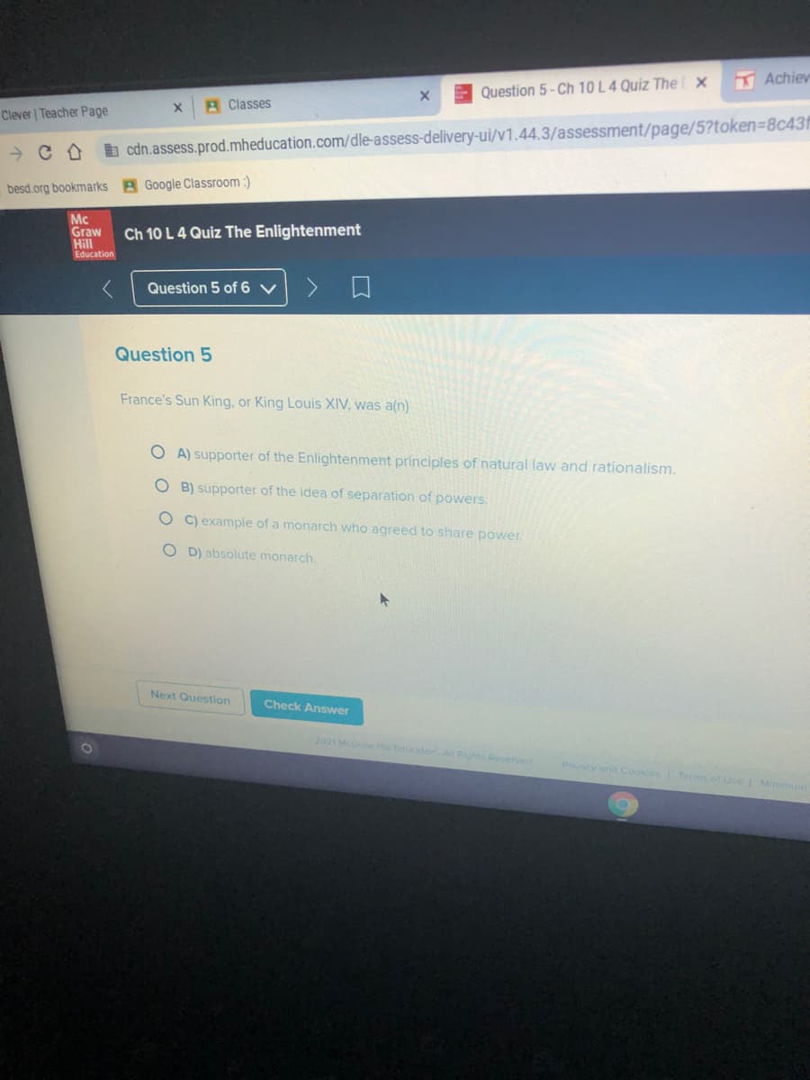 Achiev
Question 5- Ch 10 L4 Quiz The x
A Classes
Clever Teacher Page
b cdn.assess.prod.mheducation.com/dle-assess-delivery-ui/v1.44.3/assessment/page/5?token=8c43f
besd.org bookmarks B Google Classroom :)
Mc
Graw
Hill
Ch 10 L 4 Quiz The Enlightenment
Education
Question 5 of 6 v
Question 5
France's Sun King, or King Louis XIV, was a(n)
O A) supporter of the Enlightenment principles of natural law and rationalism.
O B) supporter of the idea of separation of powers.
O C) example of a monarch who agreed to share power.
O D) absolute monarch.
Next Question
Check Answer
2021 McGraw H Education AR Rights Reserved
Privacy end Cookies Terms of Use Minmun
