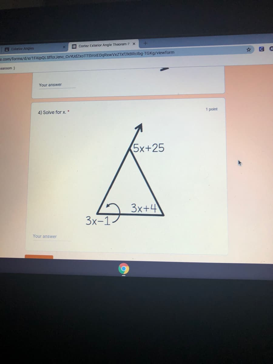 E Cortez Exterior Angle Theorem P x
E Exterior Angles
e.com/forms/d/e/1FAlpQLSffcr Jenc_CVYUdZxoTTSVoIEDqRxwVxZTxf2kBRclbg-TGKG/viewform
Issroom :)
Your answer
1 point
4) Solve for x. *
5x+25
3x+4
3x-1
Your answer
