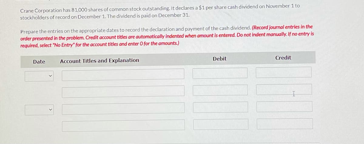 Crane Corporation has 81,000 shares of common stock outstanding. It declares a $1 per share cash dividend on November 1 to
stockholders of record on December 1. The dividend is paid on December 31.
Prepare the entries on the appropriate dates to record the declaration and payment of the cash dividend. (Record journal entries in the
order presented in the problem. Credit account titles are automatically indented when amount is entered. Do not indent manually. If no entry is
required, select "No Entry" for the account titles and enter O for the amounts.)
Debit
Credit
Date
Account Titles and Explanation
