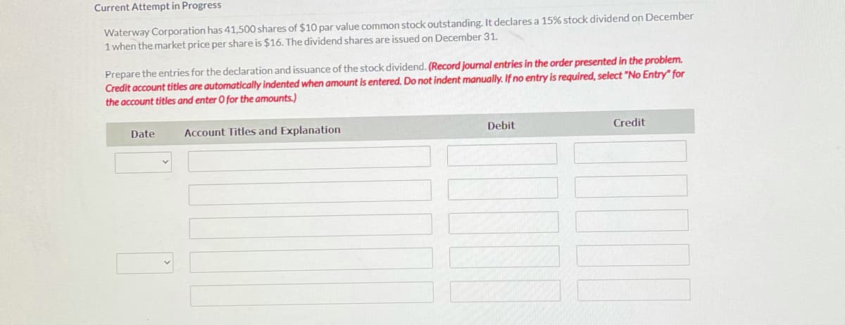 Current Attempt in Progress
Waterway Corporation has 41,500 shares of $10 par value common stock outstanding. It declares a 15% stock dividend on December
1 when the market price per share is $16. The dividend shares are issued on December 31.
Prepare the entries for the declaration and issuance of the stock dividend. (Record journal entries in the order presented in the problem.
Credit account titles are automatically indented when amount is entered. Do not indent manually. If no entry is required, select "No Entry" for
the account titles and enter O for the amounts.)
Date
Account Titles and Explanation
Debit
Credit

