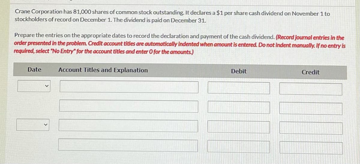 Crane Corporation has 81,000 shares of common stock outstanding. It declares a $1 per share cash dividend on November 1 to
stockholders of record on December 1. The dividend is paid on December 31.
Prepare the entries on the appropriate dates to record the declaration and payment of the cash dividend. (Record journal entries in the
order presented in the problem. Credit account titles are automatically indented when amount is entered. Do not indent manually. If no entry is
required, select "No Entry" for the account titles and enter O for the amounts.)
Date
Account Titles and Explanation
Debit
Credit

