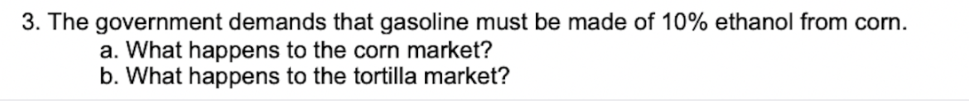 3. The government demands that gasoline must be made of 10% ethanol from corn.
a. What happens to the corn market?
b. What happens to the tortilla market?
