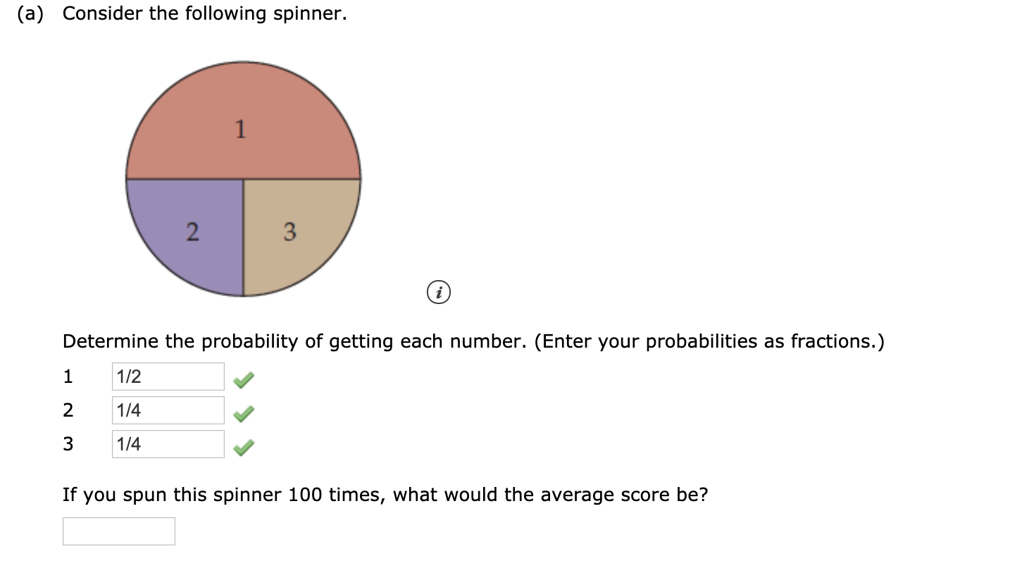(a) Consider the following spinner.
3
Determine the probability of getting each number. (Enter your probabilities as fractions.)
1/2
2
1/4
1/4
If you spun this spinner 100 times, what would the average score be?
2.
