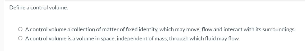 Define a control volume.
O A control volume a collection of matter of fixed identity, which may move, flow and interact with its surroundings.
O A control volume is a volume in space, independent of mass, through which fluid may flow.
