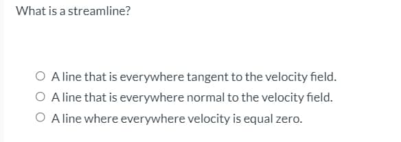 What is a streamline?
O A line that is everywhere tangent to the velocity field.
O A line that is everywhere normal to the velocity field.
O A line where everywhere velocity is equal zero.
