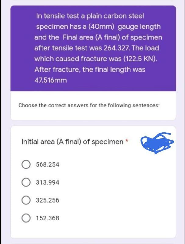 In tensile test a plain carbon steel
specimen has a (40mm) gauge length
and the Final area (A final) of specimen
after tensile test was 264.327. The load
which caused fracture was (122.5 KN).
After fracture, the final length was
47.516mm
Choose the correct answers for the following sentences:
Initial area (A final) of specimen *
O568.254
O 313.994
325.256
152.368