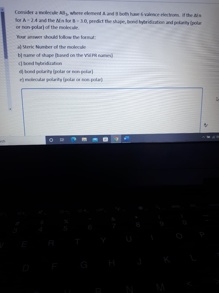 arch
Consider a molecule AB3, where element A and B both have 6 valence electrons. If the AEn
for A=2.4 and the AEn for B = 3.0, predict the shape, bond hybridization and polarity (polar
or non-polar) of the molecule.
Your answer should follow the format:
a) Steric Number of the molecule
b) name of shape (based on the VSEPR names)
c) bond hybridization
d) bond polarity (polar or non-polar)
e) molecular polarity (polar or non-polar)
A/
Ai
3
O
%
5
H
N
M