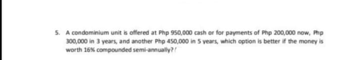 5. A condominium unit is offered at Php 950,000 cash or for payments of Php 200,000 now, Php
300,000 in 3 years, and another Php 450,000 in 5 years, which option is better if the money is
worth 16% compounded semi-annually?!