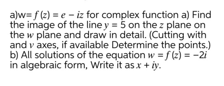 a)w= f (z) = e – iz for complex function a) Find
the image of the line y = 5 on the z plane on
the w plane and draw in detail. (Cutting with
and v axes, if available Determine the points.)
b) All solutions of the equation w = f (z) = -2i
in algebraic form, Write it as x + iy.
