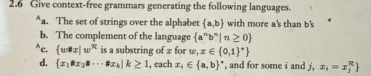 2.6 Give context-free grammars generating the following languages.
Aa. The set of strings over the alphabet {a,b} with more a's than b's
b. The complement of the language (a"b" n ≥ 0}
Ac. {w#x wR is a substring of x for w, x {0,1}*}
=
d. {x1#x2#... #xk| k ≥ 1, each x₁ € {a,b}*, and for some i and j, x₁ = x}