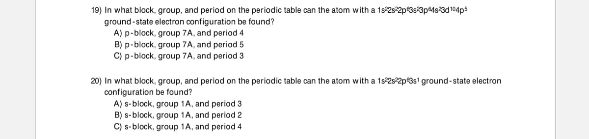 19) In what block, group, and period on the periodic table can the atom with a 1s22s22p®3s3p64s3d104p5
ground-state electron configuration be found?
A) p-block, group 7A, and period 4
B) p-block, group 7A, and period 5
C) p-block, group 7A, and period 3
20) In what block, group, and period on the periodic table can the atom with a 1s22s²2p®3s1 ground-state electron
configuration be found?
A) s-block, group 1A, and period 3
B) s-block, group 1A, and period 2
C) s-block, group 1A, and period 4
