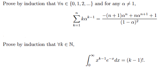 **Mathematical Induction Problems**

1. **Proof by Induction for a Series Formula:**
   
   Prove by induction that for every \( n \in \{0, 1, 2, \ldots\} \) and for any \( \alpha \neq 1 \),
   \[
   \sum_{k=1}^{n} k \alpha^{k-1} = \frac{-(n+1)\alpha^n + n\alpha^{n+1} + 1}{(1-\alpha)^2}.
   \]

   **Explanation:**
   This problem involves proving a formula for the sum of the series where each term is of the form \( k \alpha^{k-1} \). The series runs from \( k = 1 \) to \( n \). The target expression is a function of \( n \) and \( \alpha \), involving terms up to \( \alpha^n \).

2. **Proof by Induction for an Integral Formula:**

   Prove by induction that for all \( k \in \mathbb{N} \),
   \[
   \int_{0}^{\infty} x^{k-1} e^{-x} \, dx = (k-1)!.
   \]

   **Explanation:**
   This problem requires proving a formula for the improper integral of the function \( x^{k-1} e^{-x} \). The expression on the right-hand side, \( (k-1)! \), is the factorial of \( k-1 \), indicating the relationship to the Gamma function, where the integral of this form equals the factorial of one less than the power of \( x \).

These problems blend induction with calculus and algebra, illustrating important mathematical techniques and properties.