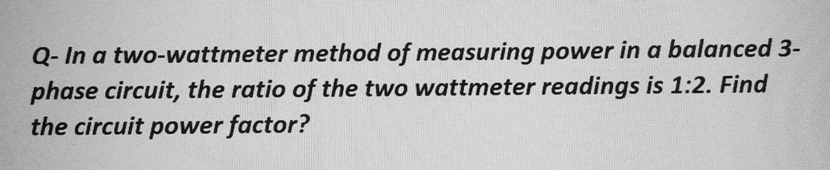 Q- In a two-wattmeter method of measuring power in a balanced 3-
phase circuit, the ratio of the two wattmeter readings is 1:2. Find
the circuit power factor?