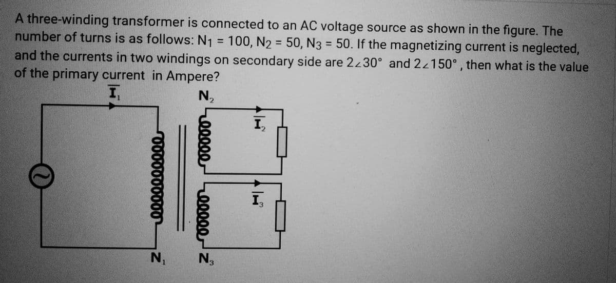 A three-winding transformer is connected to an AC voltage source as shown in the figure. The
number of turns is as follows: N₁ = 100, N₂ = 50, N3 = 50. If the magnetizing current is neglected,
and the currents in two windings on secondary side are 2230° and 22150°, then what is the value
of the primary current in Ampere?
I
0000000000-
N₁
№ ₂
Z
00000
00000 Z
N3
H
I₁₂
I₁₂₁
¹3