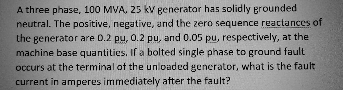 A three phase, 100 MVA, 25 kV generator has solidly grounded
neutral. The positive, negative, and the zero sequence reactances of
the generator are 0.2 pu, 0.2 pu, and 0.05 pu, respectively, at the
machine base quantities. If a bolted single phase to ground fault
occurs at the terminal of the unloaded generator, what is the fault
current in amperes immediately after the fault?