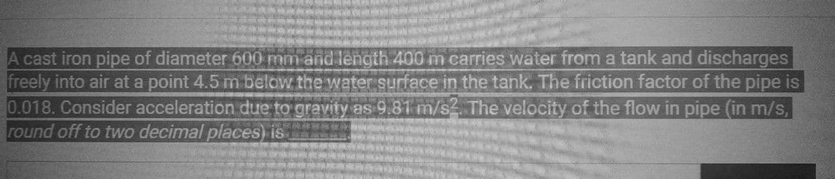 A cast iron pipe of diameter 600 mm and length 400 m carries water from a tank and discharges
freely into air at a point 4.5 m below the water surface in the tank. The friction factor of the pipe is
0.018. Consider acceleration due to gravity as 9.81 m/s2. The velocity of the flow in pipe (in m/s,
round off to two decimal places) is
BERN