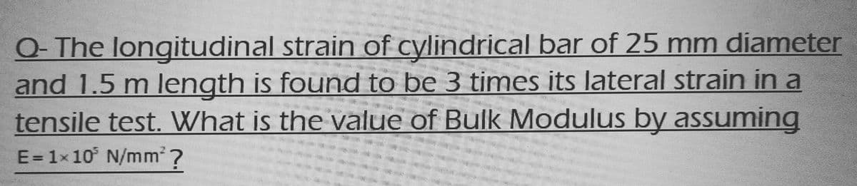 Q-The longitudinal strain of cylindrical bar of 25 mm diameter
and 1.5 m length is found to be 3 times its lateral strain in a
tensile test. What is the value of Bulk Modulus by assuming
SES
E = 1x 10³ N/mm²?