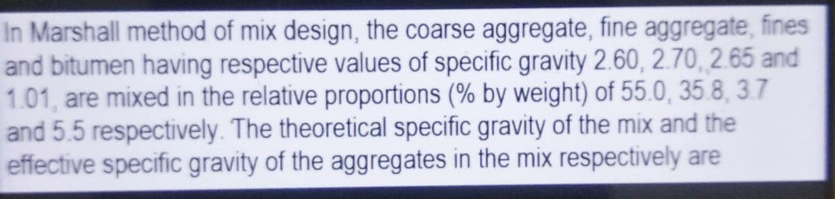 In Marshall method of mix design, the coarse aggregate, fine aggregate, fines
and bitumen having respective values of specific gravity 2.60, 2.70, 2.65 and
1.01, are mixed in the relative proportions (% by weight) of 55.0, 35.8, 3.7
and 5.5 respectively. The theoretical specific gravity of the mix and the
effective specific gravity of the aggregates in the mix respectively are