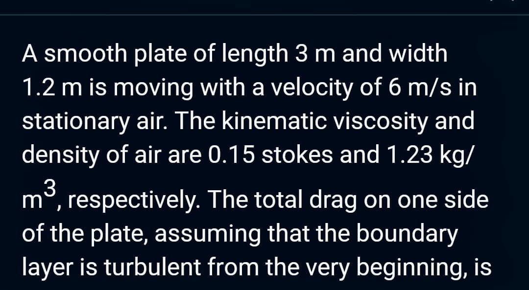 A smooth plate of length 3 m and width
1.2 m is moving with a velocity of 6 m/s in
stationary air. The kinematic viscosity and
density of air are 0.15 stokes and 1.23 kg/
3
mo, respectively. The total drag on one side
of the plate, assuming that the boundary
layer is turbulent from the very beginning, is