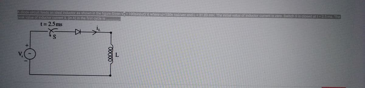 A diode circuit feeds an ideal inductor as shown in the figure.Given V = 100sin(wt) V, where w=100m rad/sec and L = 31.83 mH. The initial value of inductor current is zero. Switch S is closed at t = 2.5 ms. The
peak value of inductor current il. (in A) in the first cycle is
t = 2.5ms
F
ooooo