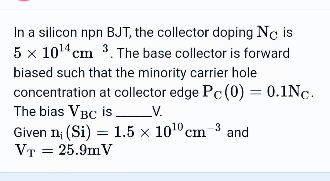 In a silicon npn BJT, the collector doping Nc is
5 x 10¹4 cm-3. The base collector is forward
biased such that the minority carrier hole
concentration at collector edge Pc (0) = 0.1Nc.
The bias VBC is _________V.
-3
Given n¡ (Si) = 1.5 × 10¹⁰ cm² and
VT
25.9m V
=