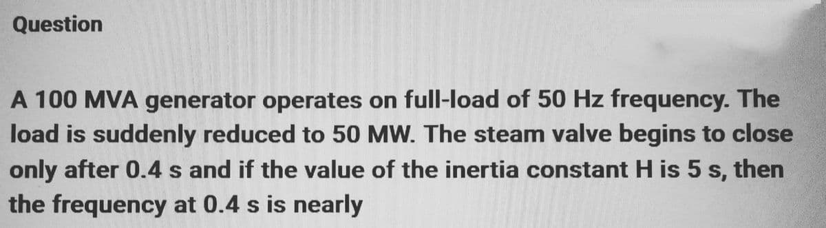 Question
A 100 MVA generator operates on full-load of 50 Hz frequency. The
load is suddenly reduced to 50 MW. The steam valve begins to close
only after 0.4 s and if the value of the inertia constant H is 5 s, then
the frequency at 0.4 s is nearly