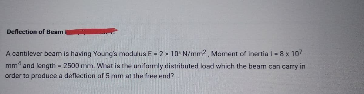 Deflection of Beam
A cantilever beam is having Young's modulus E = 2 × 105 N/mm2, Moment of Inertia | = 8 x 107
mm4 and length = 2500 mm. What is the uniformly distributed load which the beam can carry in
order to produce a deflection of 5 mm at the free end?