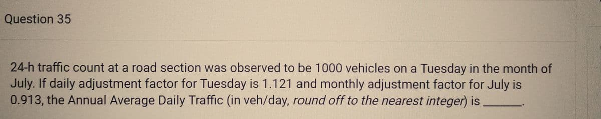 Question 35
24-h traffic count at a road section was observed to be 1000 vehicles on a Tuesday in the month of
July. If daily adjustment factor for Tuesday is 1.121 and monthly adjustment factor for July is
0.913, the Annual Average Daily Traffic (in veh/day, round off to the nearest integer) is