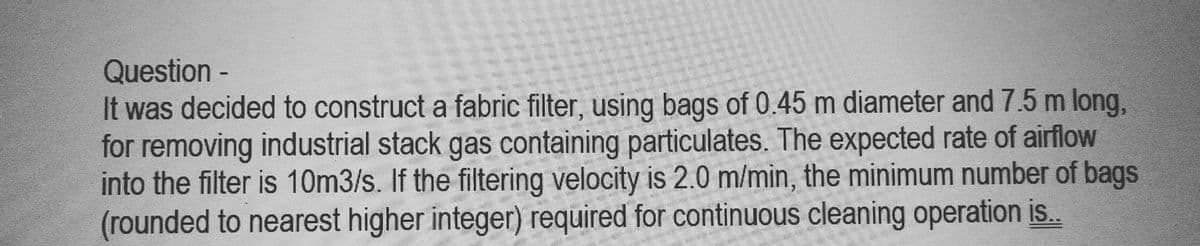 Question -
It was decided to construct a fabric filter, using bags of 0.45 m diameter and 7.5 m long,
for removing industrial stack gas containing particulates. The expected rate of airflow
into the filter is 10m3/s. If the filtering velocity is 2.0 m/min, the minimum number of bags
(rounded to nearest higher integer) required for continuous cleaning operation is..