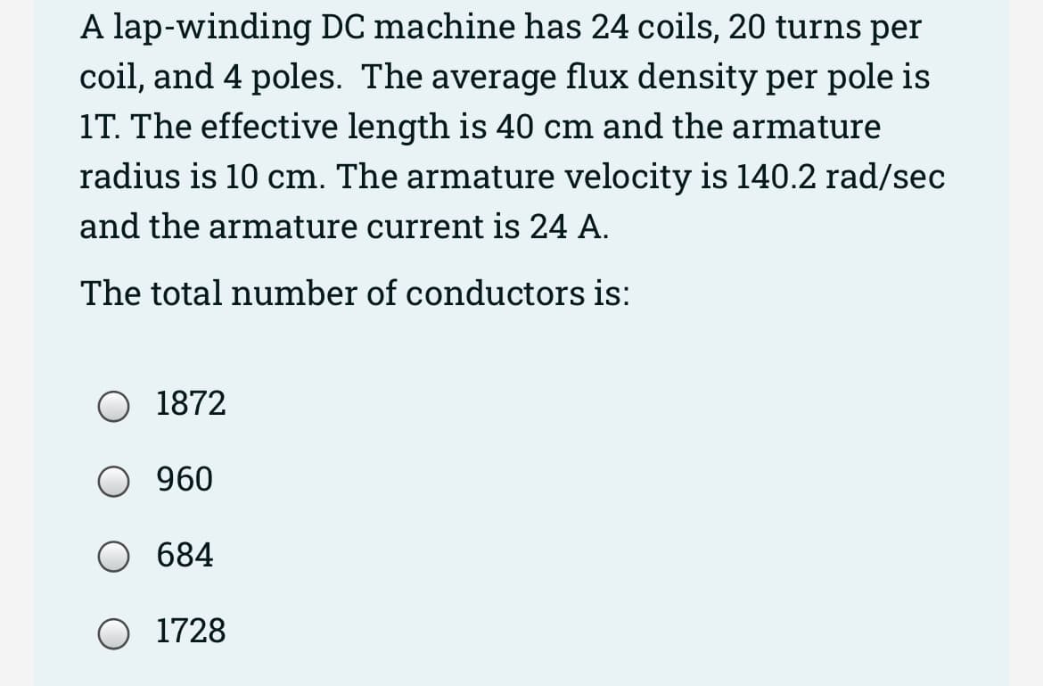 A lap-winding DC machine has 24 coils, 20 turns per
coil, and 4 poles. The average flux density per pole is
1T. The effective length is 40 cm and the armature
radius is 10 cm. The armature velocity is 140.2 rad/sec
and the armature current is 24 A.
The total number of conductors is:
O 1872
960
684
O 1728