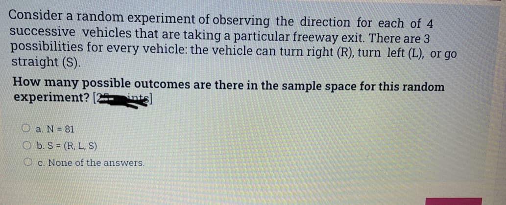 Consider a random experiment of observing the direction for each of 4
successive vehicles that are taking a particular freeway exit. There are 3
possibilities for every vehicle: the vehicle can turn right (R), turn left (L), or go
straight (S).
How many possible outcomes are there in the sample space for this random
experiment?
Oa. N = 81
Ob. S = (R, L, S)
c. None of the answers.