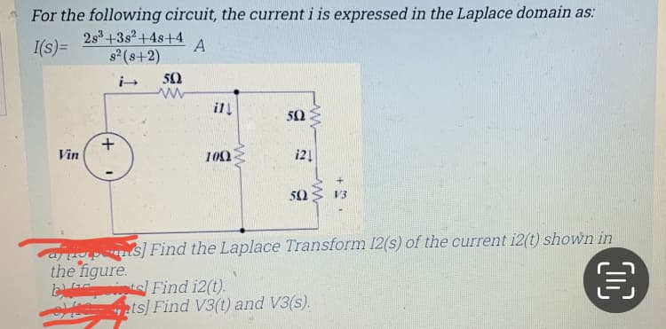 For the following circuit, the current i is expressed in the Laplace domain as:
2s3+3s2+4s+4
I(s) =
s2 (s+2)
A
50
ill
50
Vin
100
i21
50
V3
a pns] Find the Laplace Transform 12(s) of the current i2(t) shown in
the figure.
b its Find i2(t).
4 zts] Find V3(t) and V3(s).
