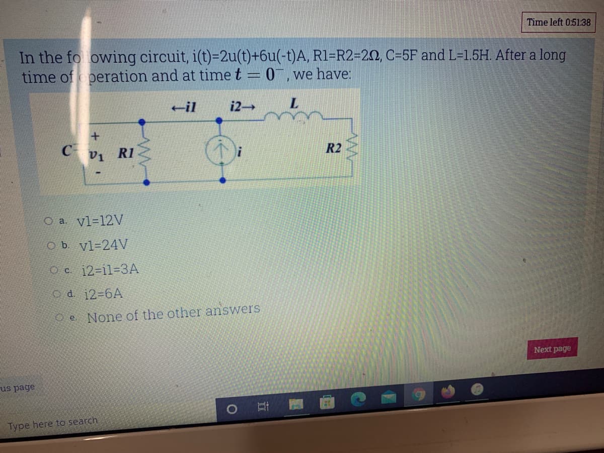 Time left 0:51:38
In the fo owing circuit, i(t)=2u(t)+6u(-t)A, R1=R2=20, C=5F and L=1.5H. After a long
time of peration and at time t = 0, we have:
-il
i2
L.
C vi RI
R2
O a. vl-12V
O b. vl-24V
Oc 12-il%3D3A
od. 12-6A
O e None of the other answers
Next page
us page
Type here to search
