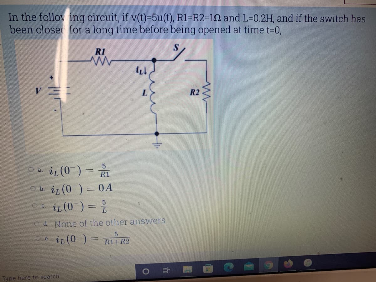 In the follow ing circuit, if v(t)=5u(t), R1=R2=12 and L=0.2H, and if the switch has
been closec for a long time before being opened at time t=0,
RI
R2
Oa iL (0 ) = RI
5.
Ob iL (0 ) = 0A
e ir (0 ) =
O c.
O d. None of the other answers
iL (0 ) =
R1+ R2
Type here to search
立
