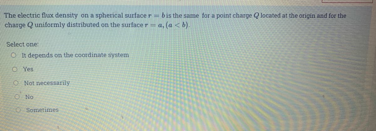 The electric flux density on a spherical surface r = b is the same for a point charge Q located at the origin and for the
charge Q uniformly distributed on the surface r = a, (a < b).
Select one:
OIt depends on the coordinate system
O Yes
O Not necessarily
O No
O Sometimes
