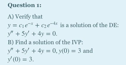 Question 1:
A) Verify that
y = cje¬* + c2e¬4x is a solution of the DE:
у" + 5у + 4у — 0.
B) Find a solution of the IVP:
y" + 5y' + 4y = 0, y(0) = 3 and
y (0) = 3.
