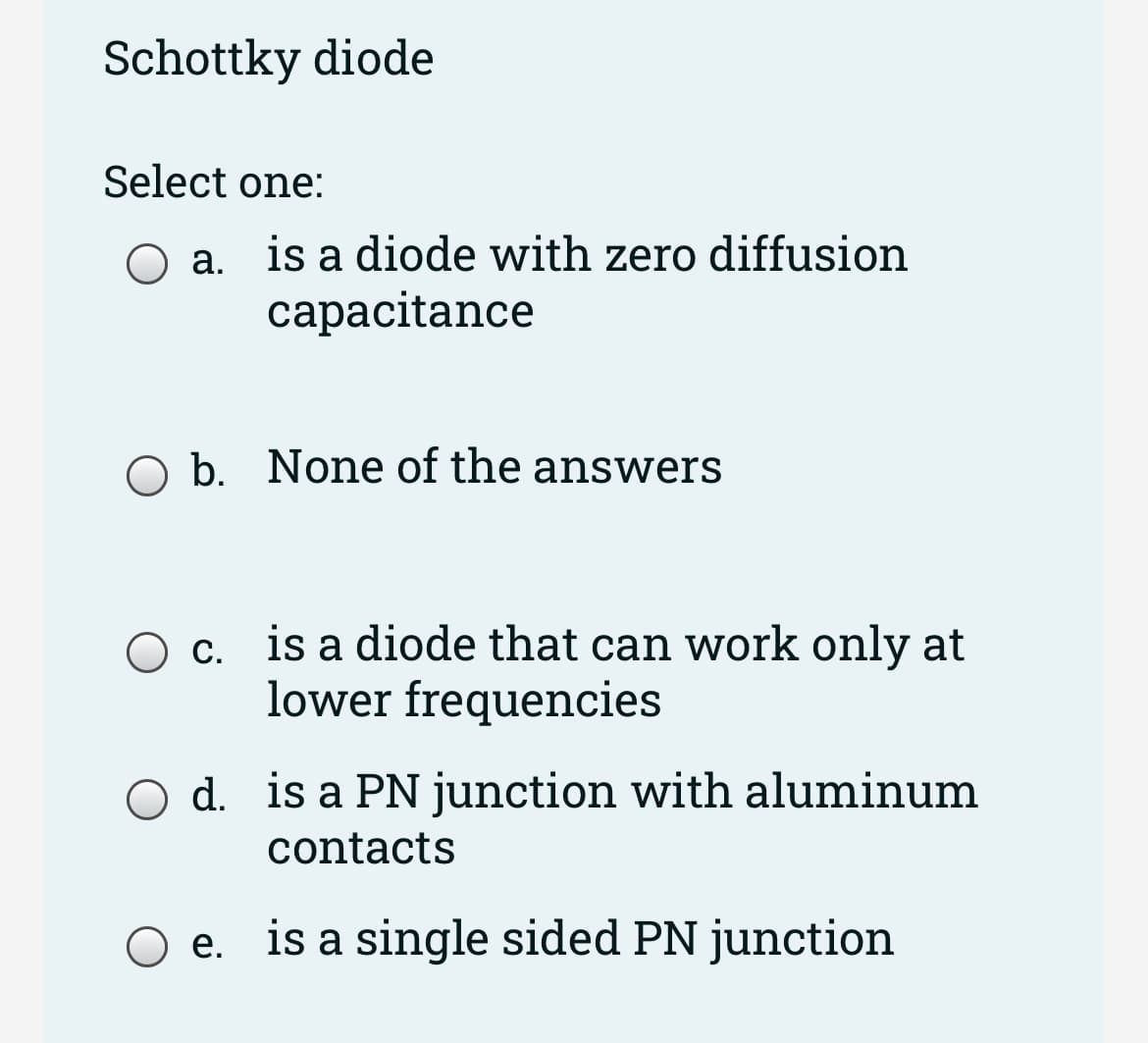 Schottky diode
Select one:
a. is a diode with zero diffusion
capacitance
O b. None of the answers
O c. is a diode that can work only at
lower frequencies
d. is a PN junction with aluminum
contacts
O e. is a single sided PN junction