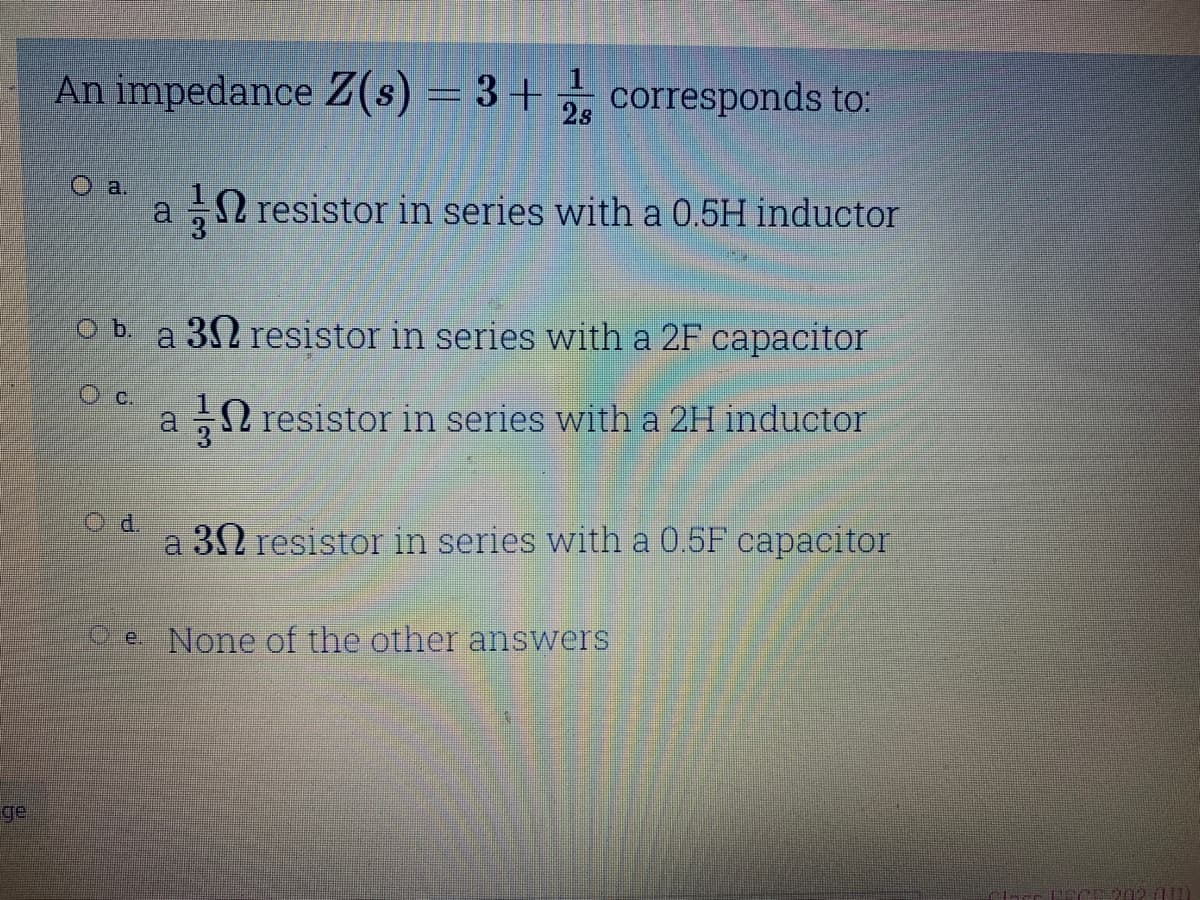 An impedance Z(s) = 3+ , corresponds to:
a.
a N resistor in series with a 0.5H inductor
O b. a 3N resistor in series with a 2F capacitor
O c.
a N resistor in series with a 2H inductor
Od.
a 30 resistor in series with a 0.5F capacitor
Pe None of the other answers
ge
