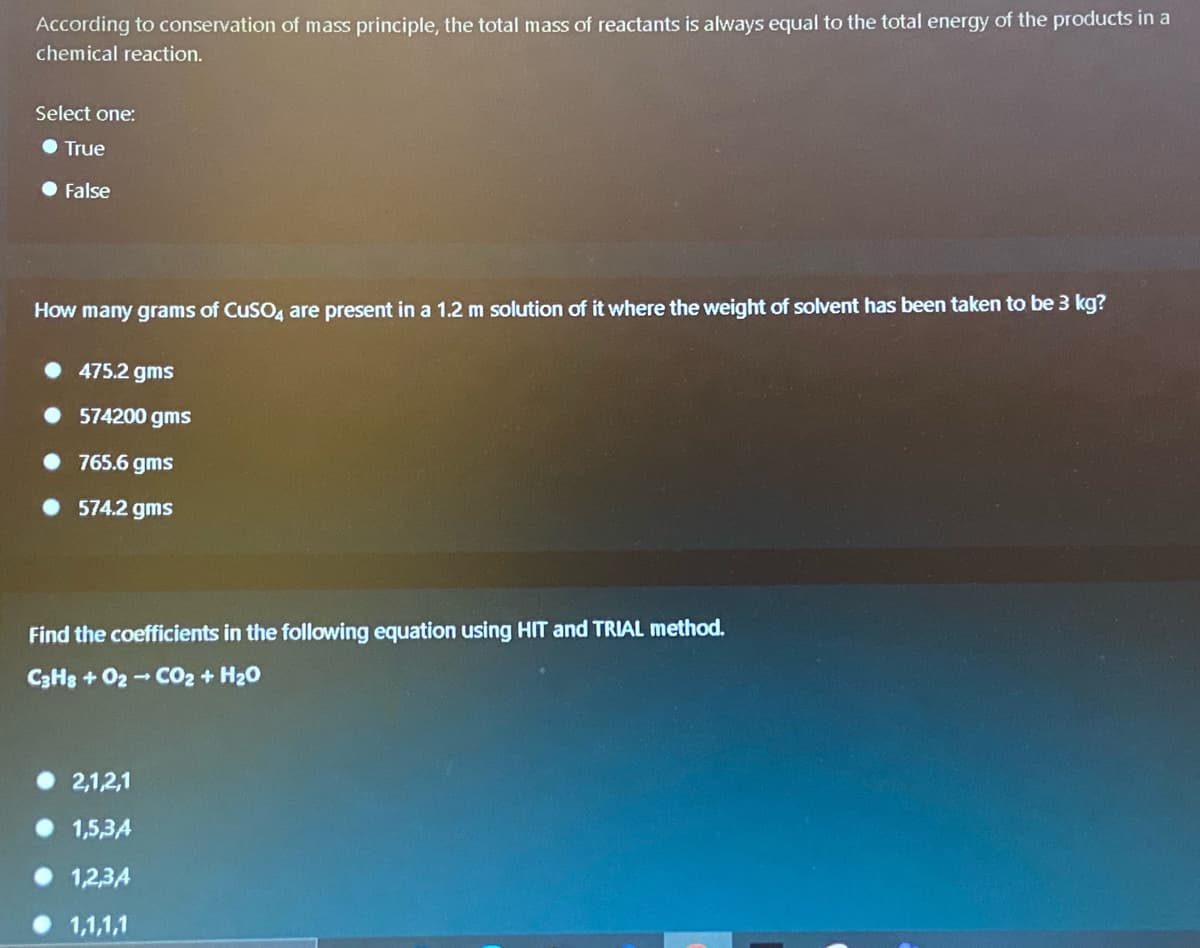 According to conservation of mass principle, the total mass of reactants is always equal to the total energy of the products in a
chemical reaction.
Select one:
True
• False
How many grams of CuSO4 are present in a 1.2 m solution of it where the weight of solvent has been taken to be 3 kg?
• 475.2 gms
• 574200 gms
• 765.6 gms
• 574.2 gms
Find the coefficients in the following equation using HIT and TRIAL method.
C3H8 + 02 -CO2 + H20
2,1,2,1
1,5,3A
1,2,34
1,1,1,1
