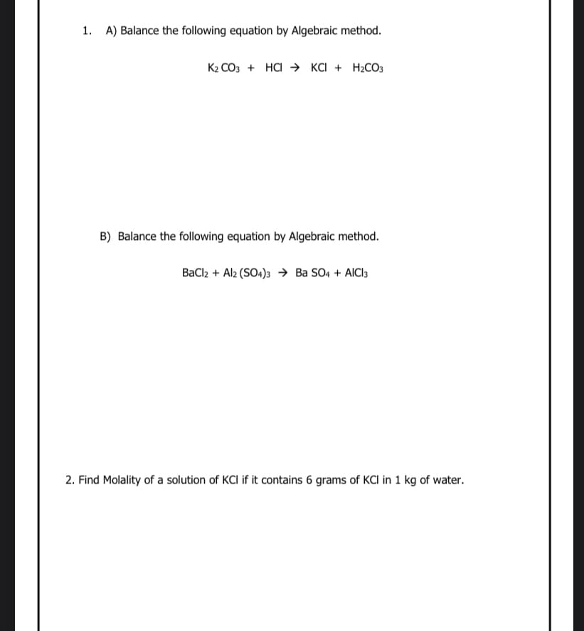 1. A) Balance the following equation by Algebraic method.
K2 CO3 + HCI → KCI + H2CO3
B) Balance the following equation by Algebraic method.
BaCl2 + Alz (SO4)3 → Ba SO4 + AICI3
2. Find Molality of a solution of KCI if it contains 6 grams of KCI in 1 kg of water.
