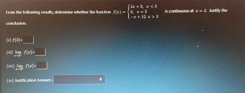 2z + 3, z < 3
From the following results, determine whether the function f(x) = { 6, x = 3
-I + 12 z > 3
is continuous at z= 3. Justify the
%3D
conclusion.
(i) f(3)=
(ii) lim f(z)=
3-
(it) lim
f(x)=
(iv) Justification Answer=
