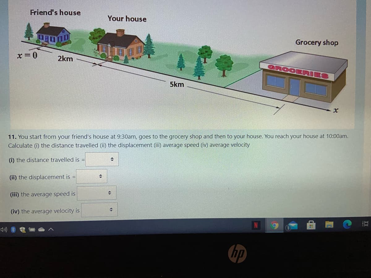 Friend's house
Your house
Grocery shop
x=0
2km
GROCERI
5km
11. You start from your friend's house at 9:30am, goes to the grocery shop and then to your house. You reach your house at 10:00am.
Calculate (i) the distance travelled (ii) the displacement (ii) average speed (iv) average velocity
(i) the distance travelled is =
(ii) the displacement is =
(iii) the average speed is
(iv) the average velocity is
hp
